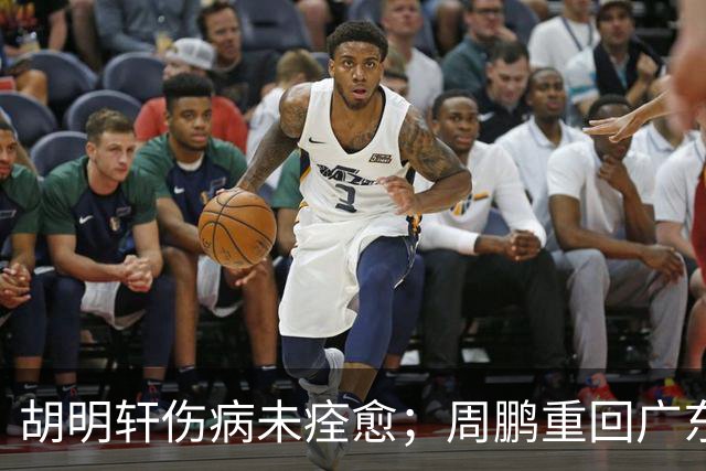 胡明轩伤病未痊愈；周鹏重回广东队，拿大合同惹争议